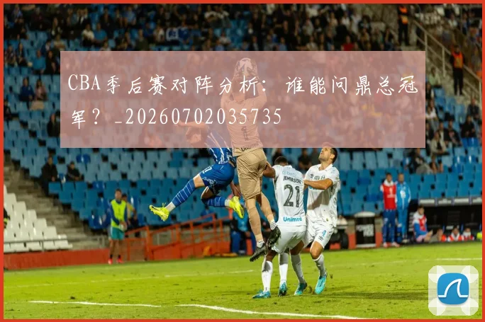 CBA季后赛对阵分析：谁能问鼎总冠军？_20260702035735