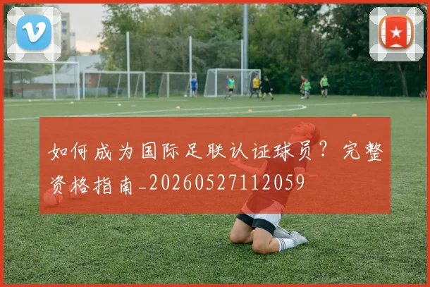 如何成为国际足联认证球员?完整资格指南_20260527112059