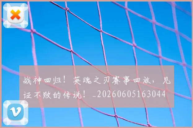 战神回归!英魂之刃赛事回放,见证不败的传说!_20260605163044