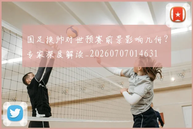 国足换帅对世预赛前景影响几何？专家深度解读_20260707014631