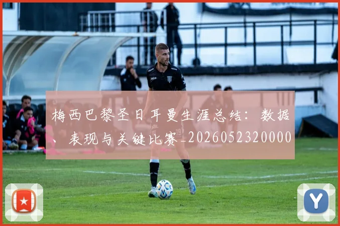 梅西巴黎圣日耳曼生涯总结：数据、表现与关键比赛_20260523200002