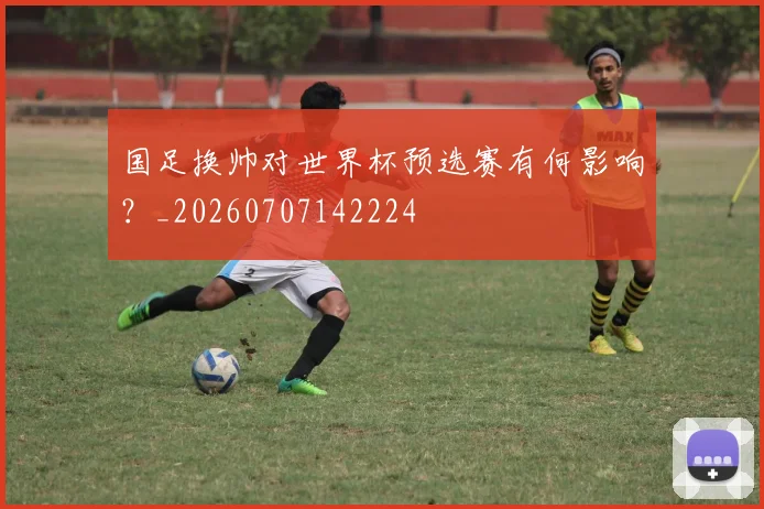 国足换帅对世界杯预选赛有何影响？_20260707142224