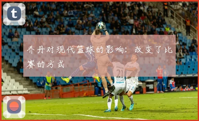 乔丹对现代篮球的影响：改变了比赛的方式