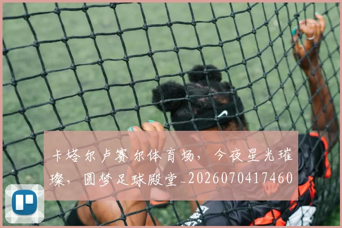 卡塔尔卢赛尔体育场，今夜星光璀璨，圆梦足球殿堂_20260704174607