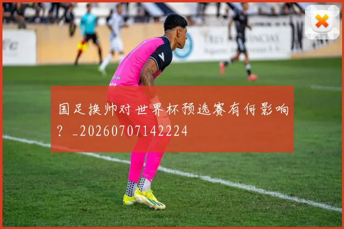 国足换帅对世界杯预选赛有何影响?_20260707142224