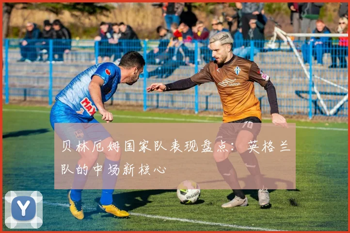 贝林厄姆国家队表现盘点:英格兰队的中场新核心