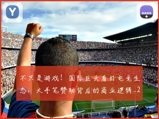 不只是游戏！国际巨头看好电竞生态，大手笔赞助背后的商业逻辑_20260702174507
