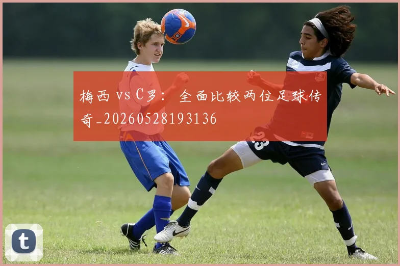 梅西 vs C罗：全面比较两位足球传奇_20260528193136