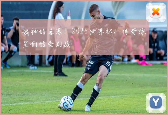 战神的落幕！2026世界杯，传奇球星们的告别战